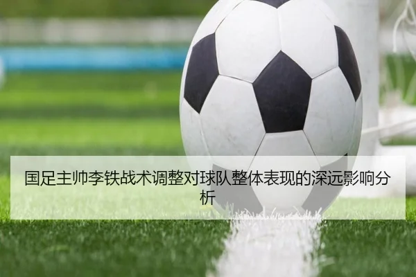 国足主帅李铁战术调整对球队整体表现的深远影响分析
